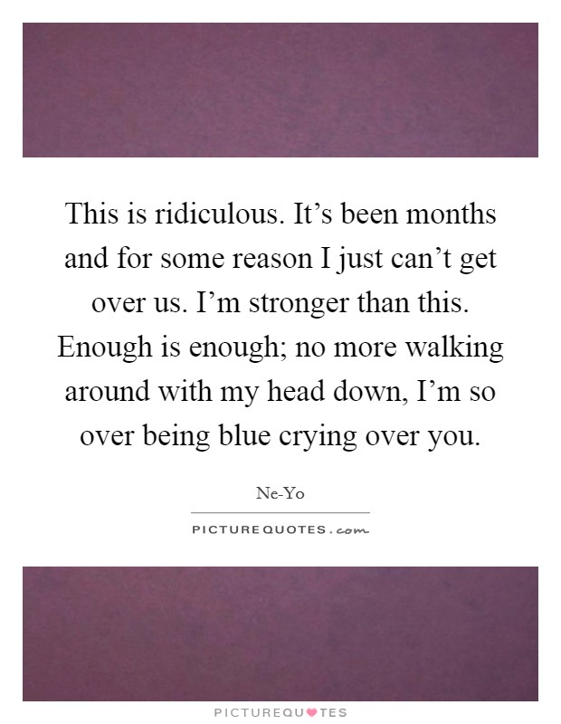 This is ridiculous. It’s been months and for some reason I just can’t get over us. I’m stronger than this. Enough is enough; no more walking around with my head down, I’m so over being blue crying over you Picture Quote #1