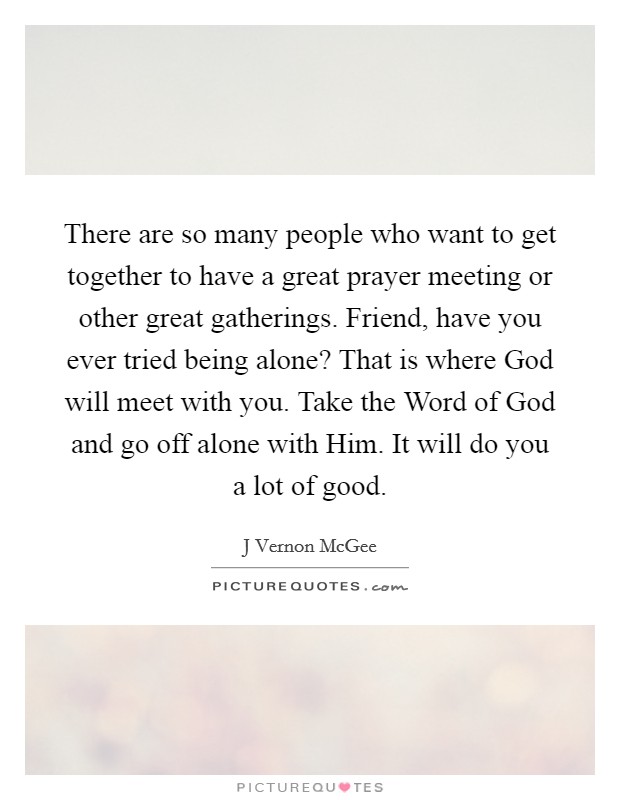 There are so many people who want to get together to have a great prayer meeting or other great gatherings. Friend, have you ever tried being alone? That is where God will meet with you. Take the Word of God and go off alone with Him. It will do you a lot of good Picture Quote #1