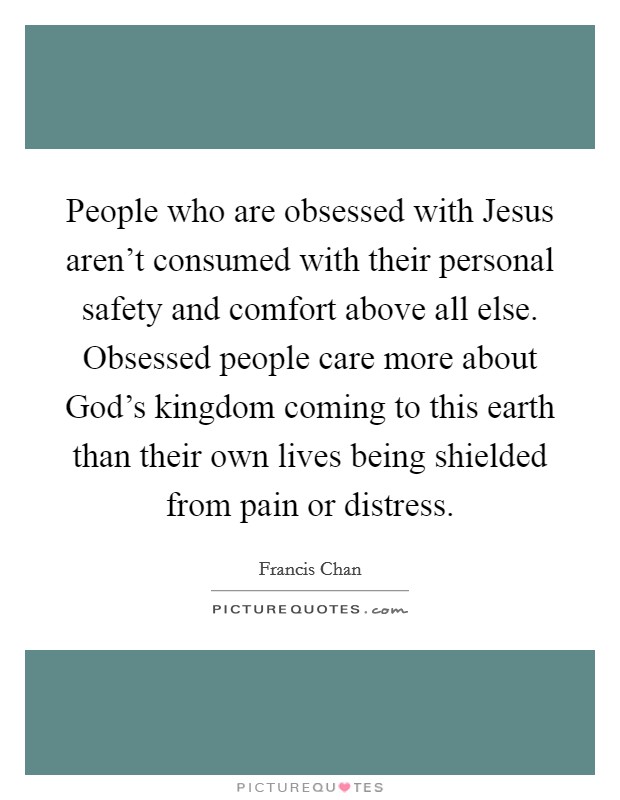 People who are obsessed with Jesus aren’t consumed with their personal safety and comfort above all else. Obsessed people care more about God’s kingdom coming to this earth than their own lives being shielded from pain or distress Picture Quote #1
