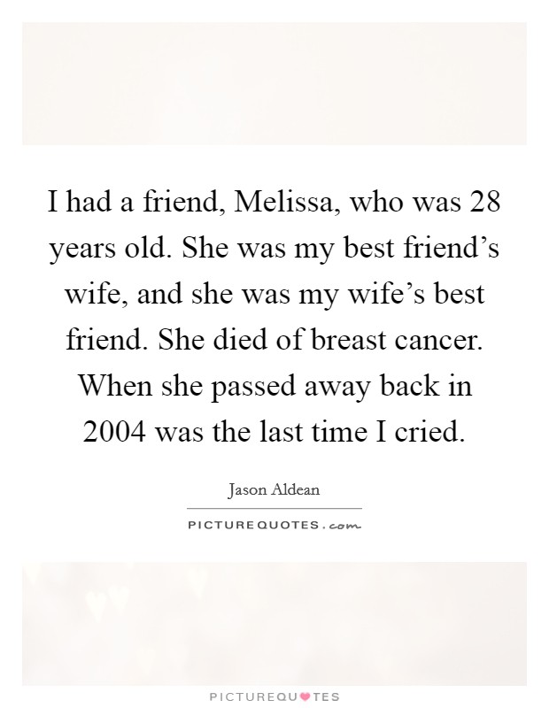 I had a friend, Melissa, who was 28 years old. She was my best friend's wife, and she was my wife's best friend. She died of breast cancer. When she passed away back in 2004 was the last time I cried Picture Quote #1