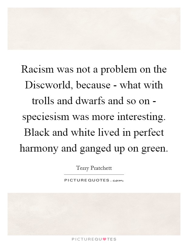 Racism was not a problem on the Discworld, because - what with trolls and dwarfs and so on - speciesism was more interesting. Black and white lived in perfect harmony and ganged up on green Picture Quote #1