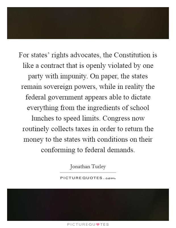 For states’ rights advocates, the Constitution is like a contract that is openly violated by one party with impunity. On paper, the states remain sovereign powers, while in reality the federal government appears able to dictate everything from the ingredients of school lunches to speed limits. Congress now routinely collects taxes in order to return the money to the states with conditions on their conforming to federal demands Picture Quote #1