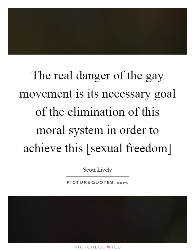 The real danger of the gay movement is its necessary goal of the elimination of this moral system in order to achieve this [sexual freedom] Picture Quote #1