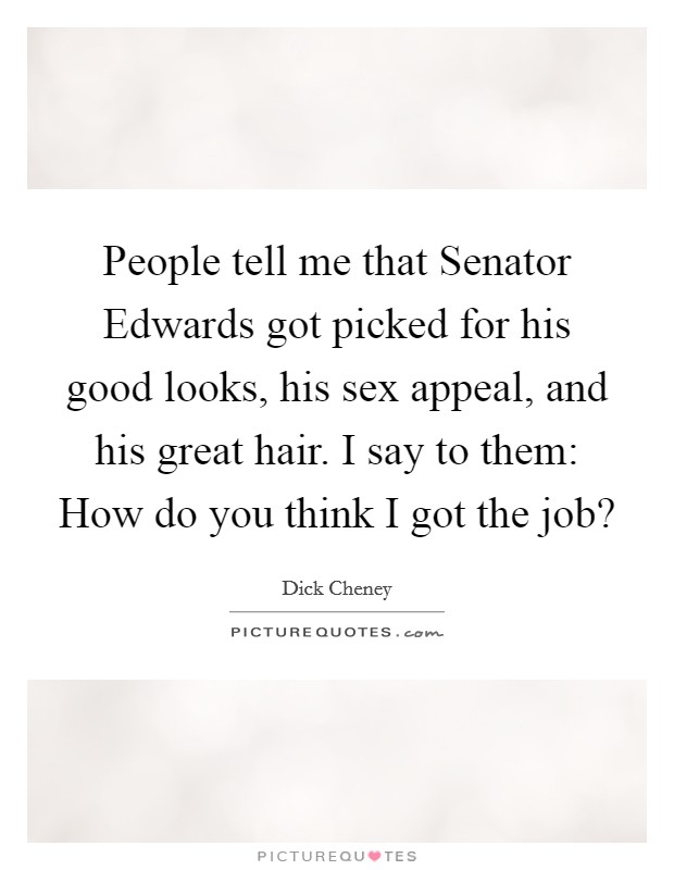 People tell me that Senator Edwards got picked for his good looks, his sex appeal, and his great hair. I say to them: How do you think I got the job? Picture Quote #1