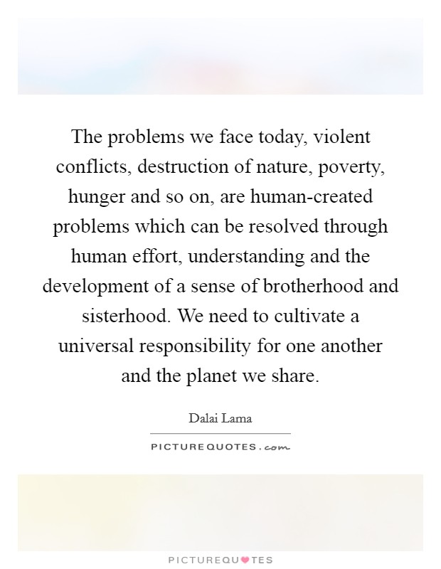 The problems we face today, violent conflicts, destruction of nature, poverty, hunger and so on, are human-created problems which can be resolved through human effort, understanding and the development of a sense of brotherhood and sisterhood. We need to cultivate a universal responsibility for one another and the planet we share Picture Quote #1