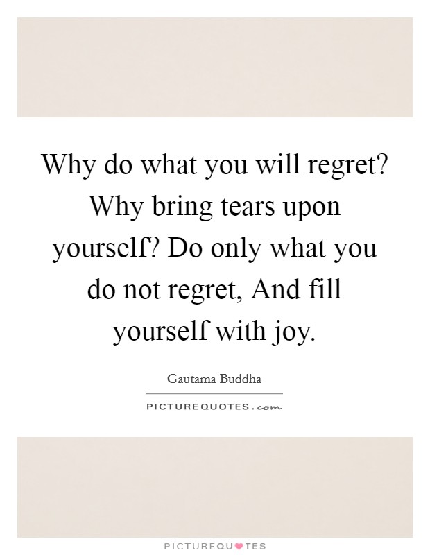 Why do what you will regret? Why bring tears upon yourself? Do only what you do not regret, And fill yourself with joy Picture Quote #1