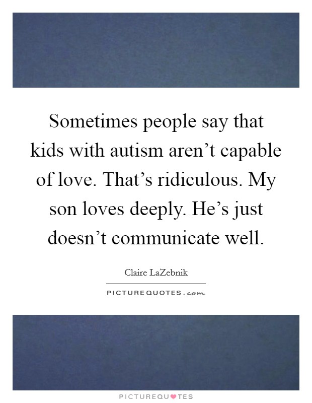 Sometimes people say that kids with autism aren’t capable of love. That’s ridiculous. My son loves deeply. He’s just doesn’t communicate well Picture Quote #1