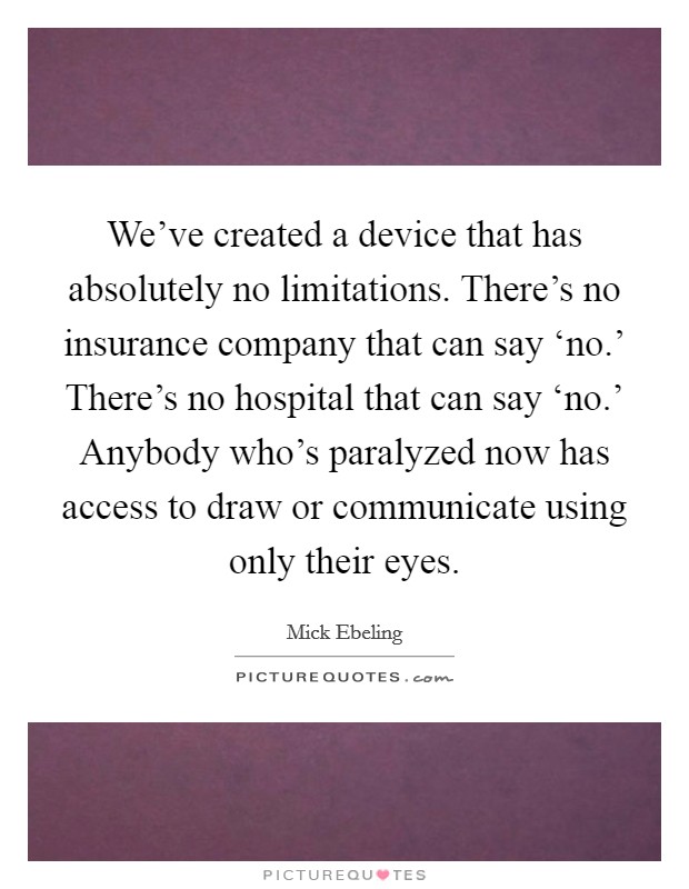 We’ve created a device that has absolutely no limitations. There’s no insurance company that can say ‘no.’ There’s no hospital that can say ‘no.’ Anybody who’s paralyzed now has access to draw or communicate using only their eyes Picture Quote #1