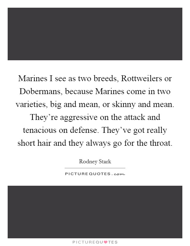 Marines I see as two breeds, Rottweilers or Dobermans, because Marines come in two varieties, big and mean, or skinny and mean. They’re aggressive on the attack and tenacious on defense. They’ve got really short hair and they always go for the throat Picture Quote #1