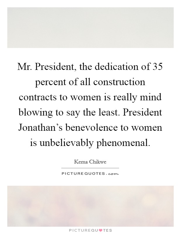 Mr. President, the dedication of 35 percent of all construction contracts to women is really mind blowing to say the least. President Jonathan’s benevolence to women is unbelievably phenomenal Picture Quote #1