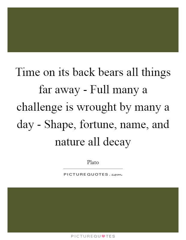 Time on its back bears all things far away - Full many a challenge is wrought by many a day - Shape, fortune, name, and nature all decay Picture Quote #1