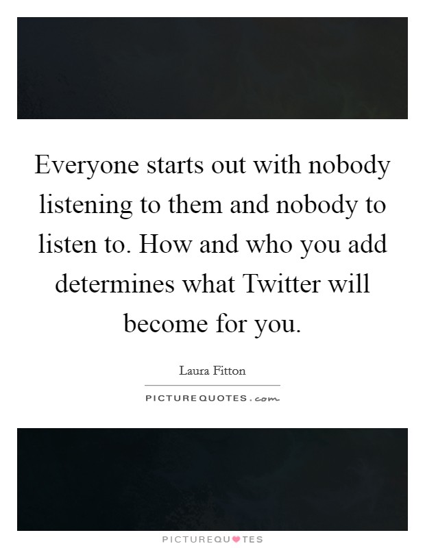 Everyone starts out with nobody listening to them and nobody to listen to. How and who you add determines what Twitter will become for you Picture Quote #1