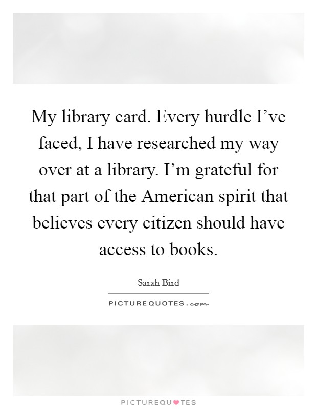 My library card. Every hurdle I’ve faced, I have researched my way over at a library. I’m grateful for that part of the American spirit that believes every citizen should have access to books Picture Quote #1