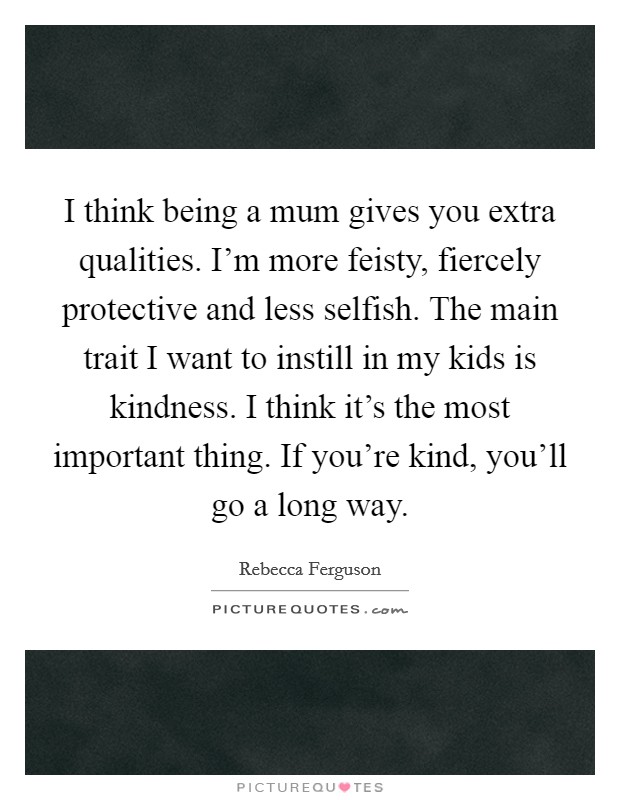 I think being a mum gives you extra qualities. I’m more feisty, fiercely protective and less selfish. The main trait I want to instill in my kids is kindness. I think it’s the most important thing. If you’re kind, you’ll go a long way Picture Quote #1