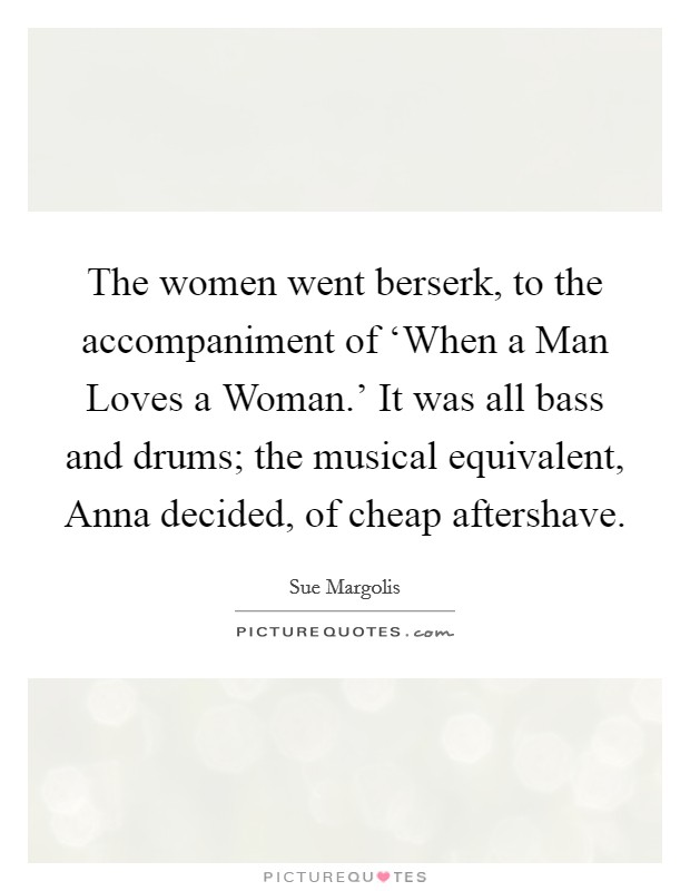 The women went berserk, to the accompaniment of ‘When a Man Loves a Woman.’ It was all bass and drums; the musical equivalent, Anna decided, of cheap aftershave Picture Quote #1