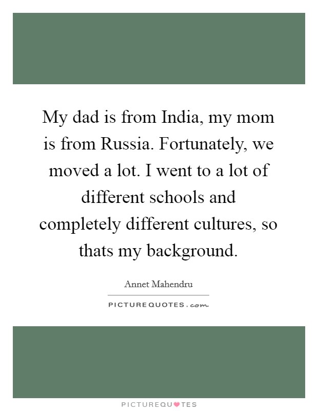 My dad is from India, my mom is from Russia. Fortunately, we moved a lot. I went to a lot of different schools and completely different cultures, so thats my background Picture Quote #1