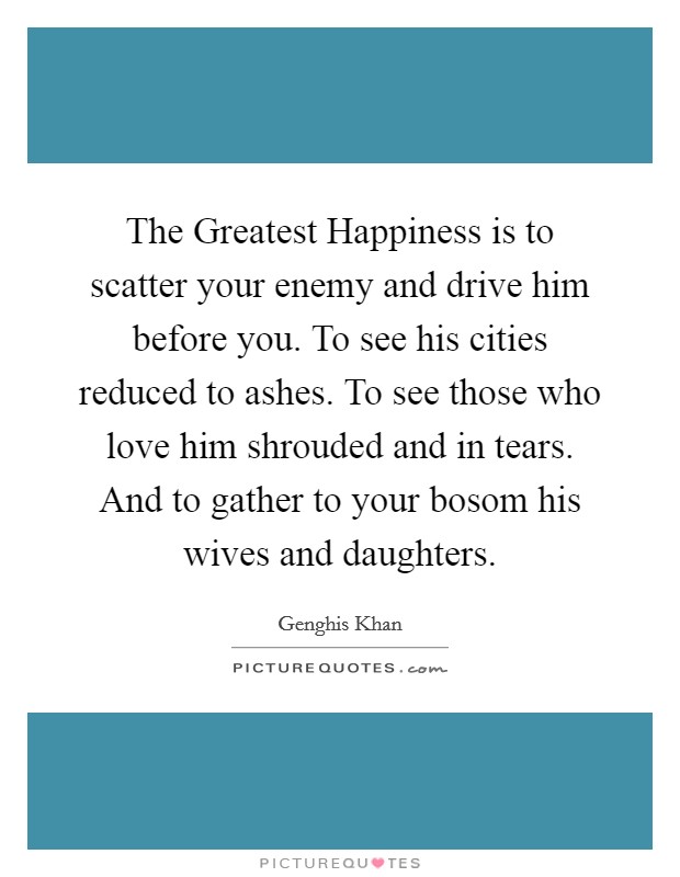The Greatest Happiness is to scatter your enemy and drive him before you. To see his cities reduced to ashes. To see those who love him shrouded and in tears. And to gather to your bosom his wives and daughters Picture Quote #1