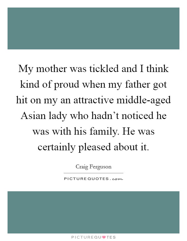 My mother was tickled and I think kind of proud when my father got hit on my an attractive middle-aged Asian lady who hadn’t noticed he was with his family. He was certainly pleased about it Picture Quote #1