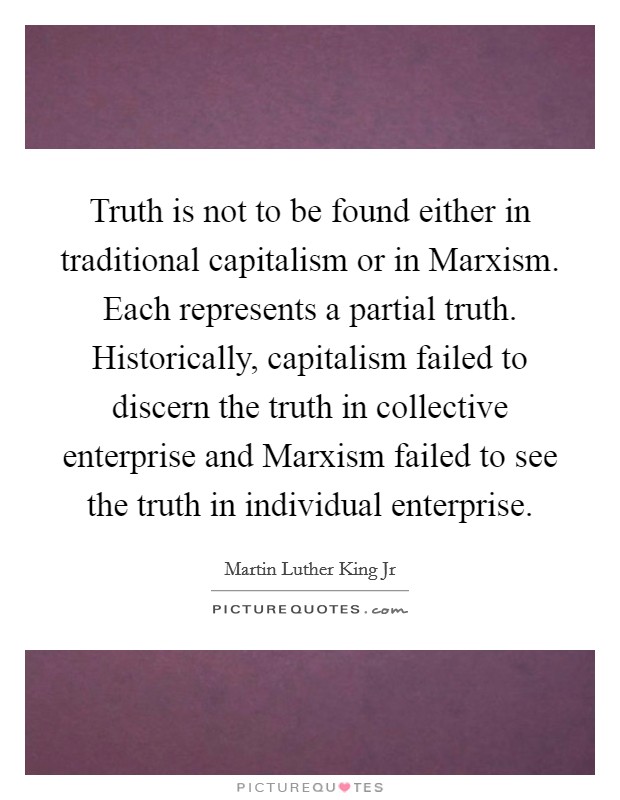 Truth is not to be found either in traditional capitalism or in Marxism. Each represents a partial truth. Historically, capitalism failed to discern the truth in collective enterprise and Marxism failed to see the truth in individual enterprise Picture Quote #1