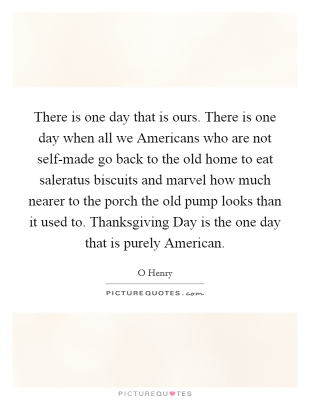 There is one day that is ours. There is one day when all we Americans who are not self-made go back to the old home to eat saleratus biscuits and marvel how much nearer to the porch the old pump looks than it used to. Thanksgiving Day is the one day that is purely American Picture Quote #1