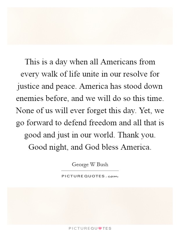 This is a day when all Americans from every walk of life unite in our resolve for justice and peace. America has stood down enemies before, and we will do so this time. None of us will ever forget this day. Yet, we go forward to defend freedom and all that is good and just in our world. Thank you. Good night, and God bless America Picture Quote #1
