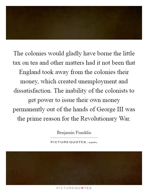 The colonies would gladly have borne the little tax on tea and other matters had it not been that England took away from the colonies their money, which created unemployment and dissatisfaction. The inability of the colonists to get power to issue their own money permanently out of the hands of George III was the prime reason for the Revolutionary War Picture Quote #1