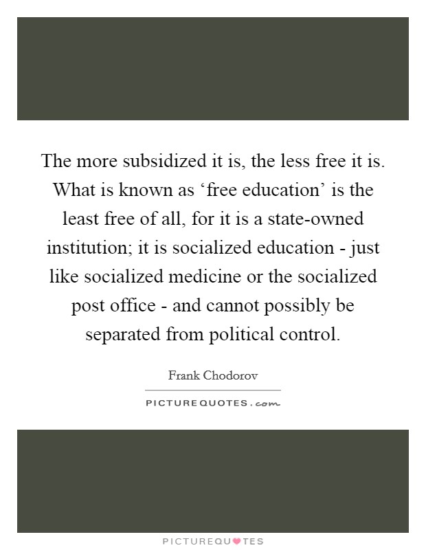 The more subsidized it is, the less free it is. What is known as ‘free education’ is the least free of all, for it is a state-owned institution; it is socialized education - just like socialized medicine or the socialized post office - and cannot possibly be separated from political control Picture Quote #1