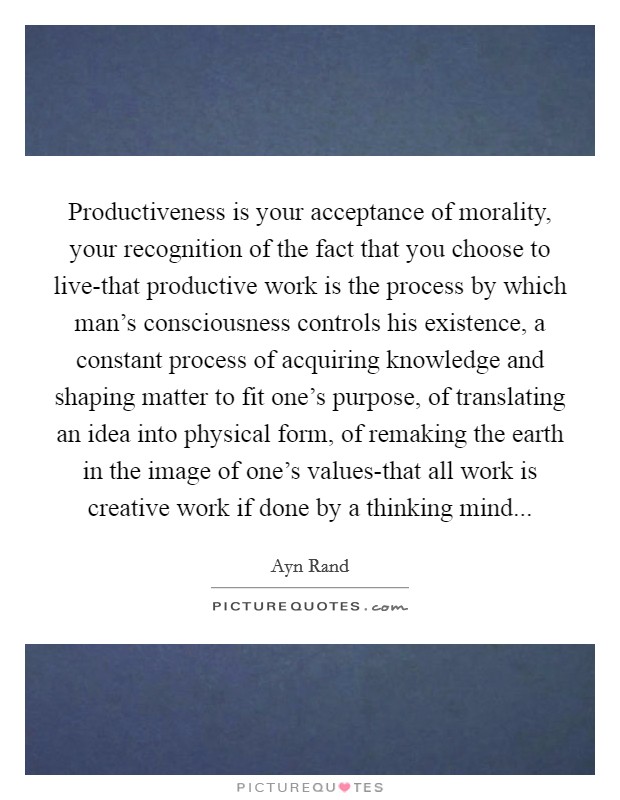Productiveness is your acceptance of morality, your recognition of the fact that you choose to live-that productive work is the process by which man’s consciousness controls his existence, a constant process of acquiring knowledge and shaping matter to fit one’s purpose, of translating an idea into physical form, of remaking the earth in the image of one’s values-that all work is creative work if done by a thinking mind Picture Quote #1