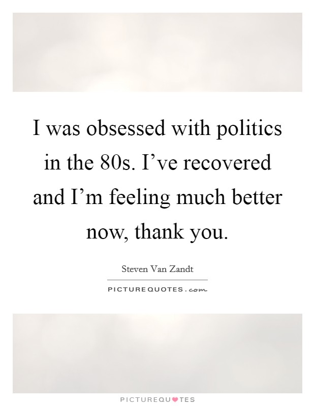 I was obsessed with politics in the  80s. I’ve recovered and I’m feeling much better now, thank you Picture Quote #1