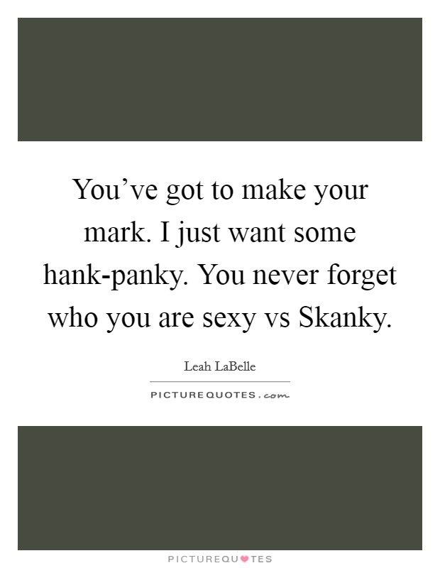 You've got to make your mark. I just want some hank-panky. You never forget who you are sexy vs Skanky Picture Quote #1