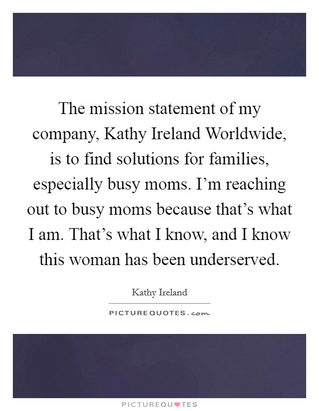 The mission statement of my company, Kathy Ireland Worldwide, is to find solutions for families, especially busy moms. I’m reaching out to busy moms because that’s what I am. That’s what I know, and I know this woman has been underserved Picture Quote #1