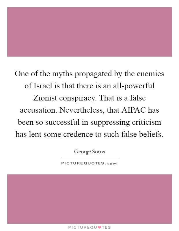 One of the myths propagated by the enemies of Israel is that there is an all-powerful Zionist conspiracy. That is a false accusation. Nevertheless, that AIPAC has been so successful in suppressing criticism has lent some credence to such false beliefs Picture Quote #1