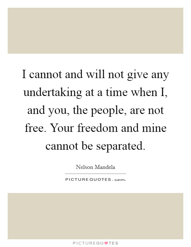 I cannot and will not give any undertaking at a time when I, and you, the people, are not free. Your freedom and mine cannot be separated Picture Quote #1