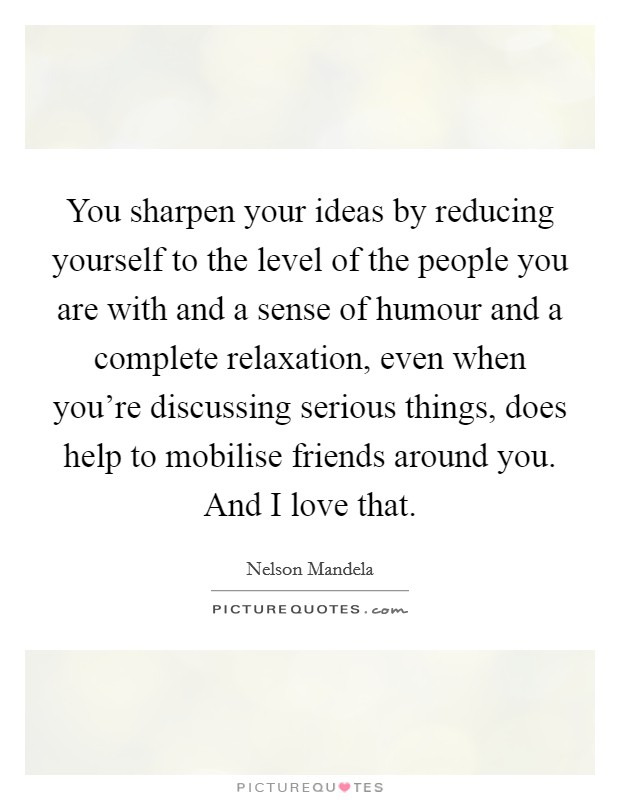 You sharpen your ideas by reducing yourself to the level of the people you are with and a sense of humour and a complete relaxation, even when you’re discussing serious things, does help to mobilise friends around you. And I love that Picture Quote #1
