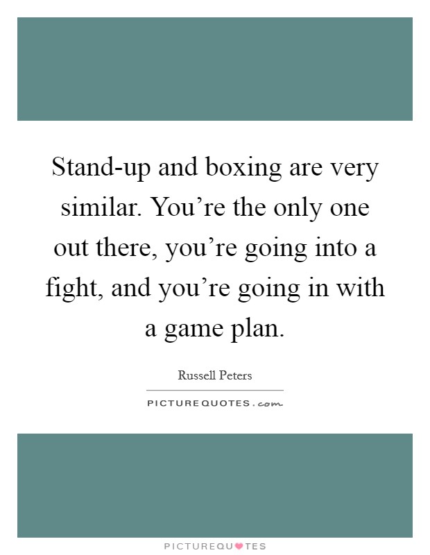 Stand-up and boxing are very similar. You’re the only one out there, you’re going into a fight, and you’re going in with a game plan Picture Quote #1