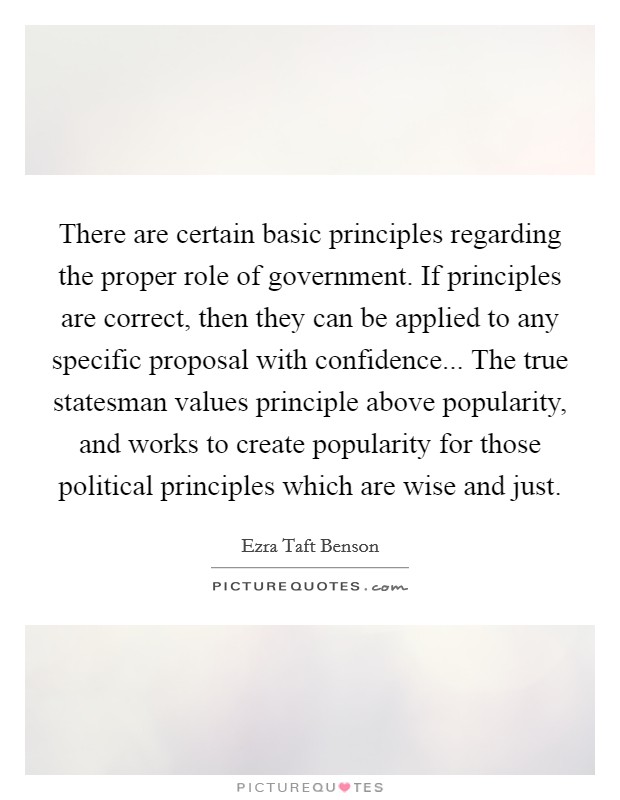 There are certain basic principles regarding the proper role of government. If principles are correct, then they can be applied to any specific proposal with confidence... The true statesman values principle above popularity, and works to create popularity for those political principles which are wise and just Picture Quote #1