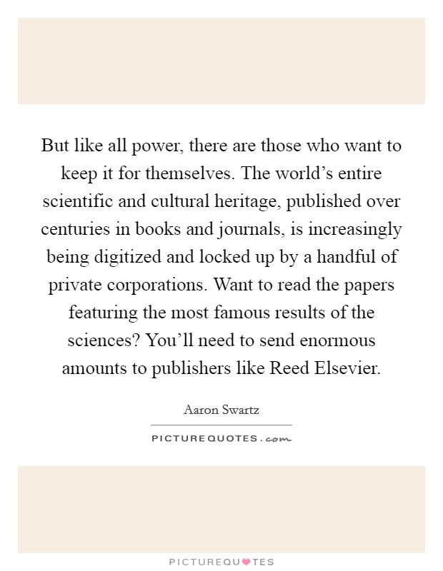 But like all power, there are those who want to keep it for themselves. The world’s entire scientific and cultural heritage, published over centuries in books and journals, is increasingly being digitized and locked up by a handful of private corporations. Want to read the papers featuring the most famous results of the sciences? You’ll need to send enormous amounts to publishers like Reed Elsevier Picture Quote #1
