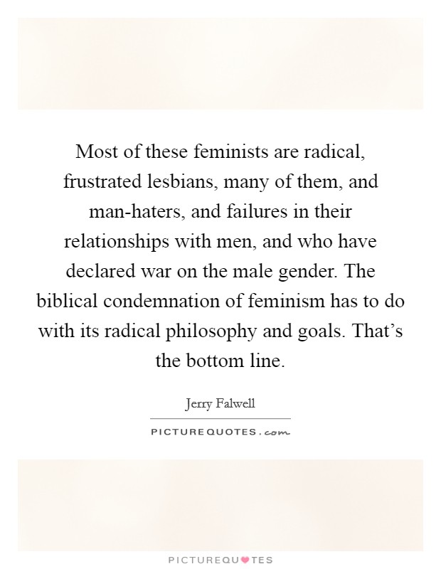 Most of these feminists are radical, frustrated lesbians, many of them, and man-haters, and failures in their relationships with men, and who have declared war on the male gender. The biblical condemnation of feminism has to do with its radical philosophy and goals. That’s the bottom line Picture Quote #1