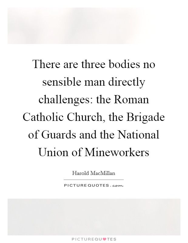 There are three bodies no sensible man directly challenges: the Roman Catholic Church, the Brigade of Guards and the National Union of Mineworkers Picture Quote #1