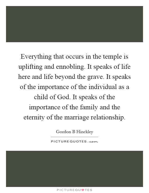 Everything that occurs in the temple is uplifting and ennobling. It speaks of life here and life beyond the grave. It speaks of the importance of the individual as a child of God. It speaks of the importance of the family and the eternity of the marriage relationship Picture Quote #1