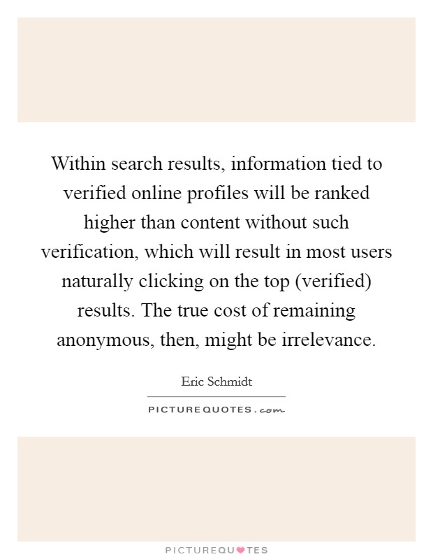 Within search results, information tied to verified online profiles will be ranked higher than content without such verification, which will result in most users naturally clicking on the top (verified) results. The true cost of remaining anonymous, then, might be irrelevance Picture Quote #1