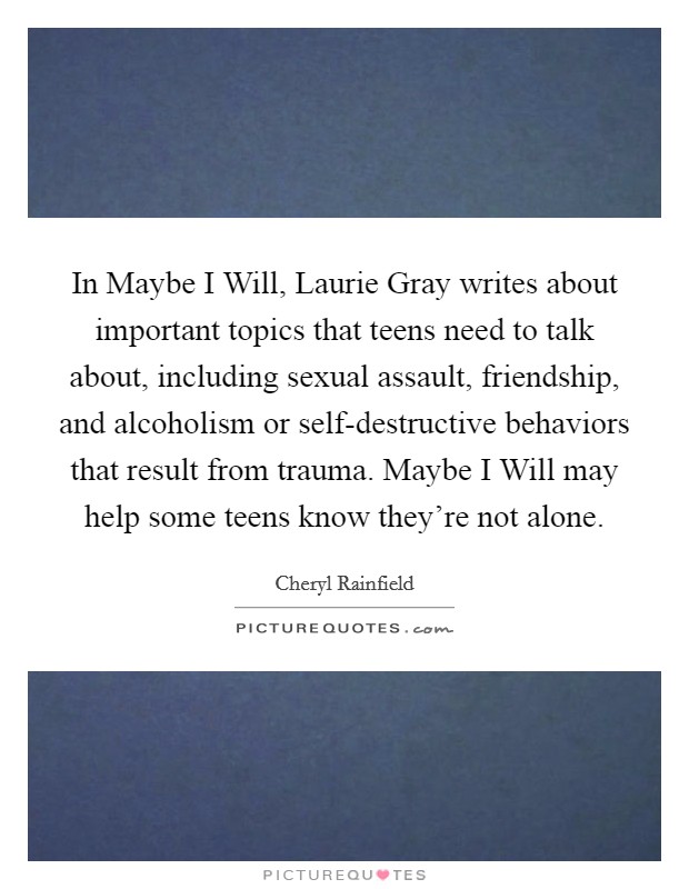 In Maybe I Will, Laurie Gray writes about important topics that teens need to talk about, including sexual assault, friendship, and alcoholism or self-destructive behaviors that result from trauma. Maybe I Will may help some teens know they’re not alone Picture Quote #1
