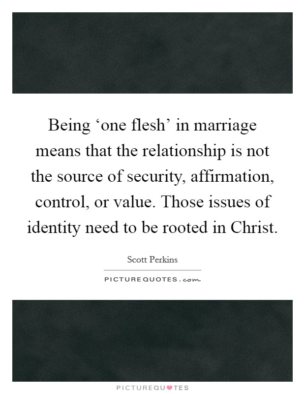 Being ‘one flesh’ in marriage means that the relationship is not the source of security, affirmation, control, or value. Those issues of identity need to be rooted in Christ Picture Quote #1