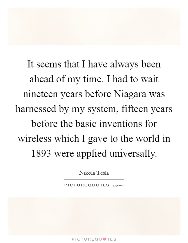 It seems that I have always been ahead of my time. I had to wait nineteen years before Niagara was harnessed by my system, fifteen years before the basic inventions for wireless which I gave to the world in 1893 were applied universally Picture Quote #1