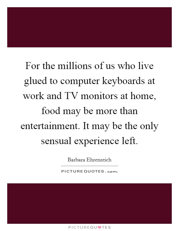 For the millions of us who live glued to computer keyboards at work and TV monitors at home, food may be more than entertainment. It may be the only sensual experience left Picture Quote #1