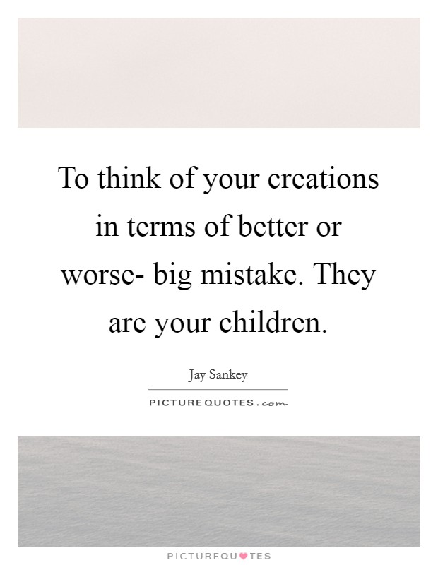 To think of your creations in terms of better or worse- big mistake. They are your children Picture Quote #1