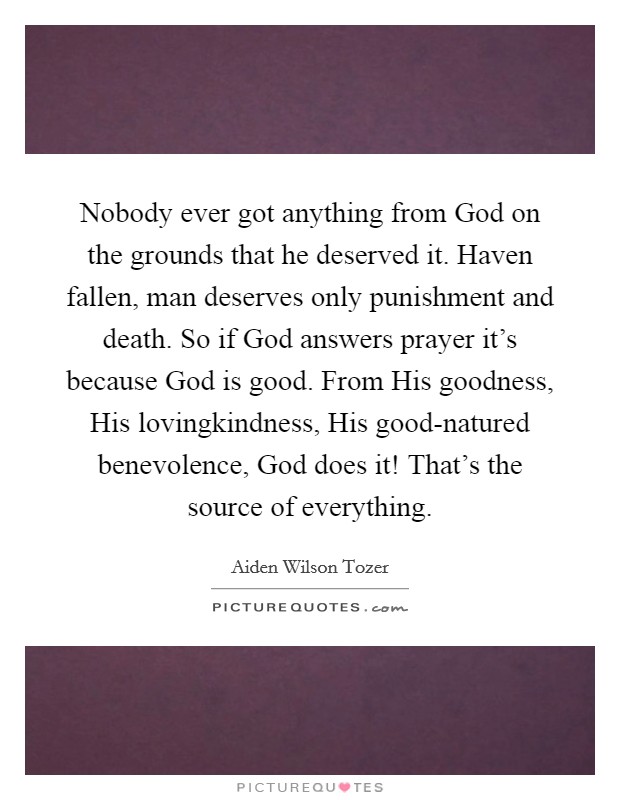 Nobody ever got anything from God on the grounds that he deserved it. Haven fallen, man deserves only punishment and death. So if God answers prayer it’s because God is good. From His goodness, His lovingkindness, His good-natured benevolence, God does it! That’s the source of everything Picture Quote #1