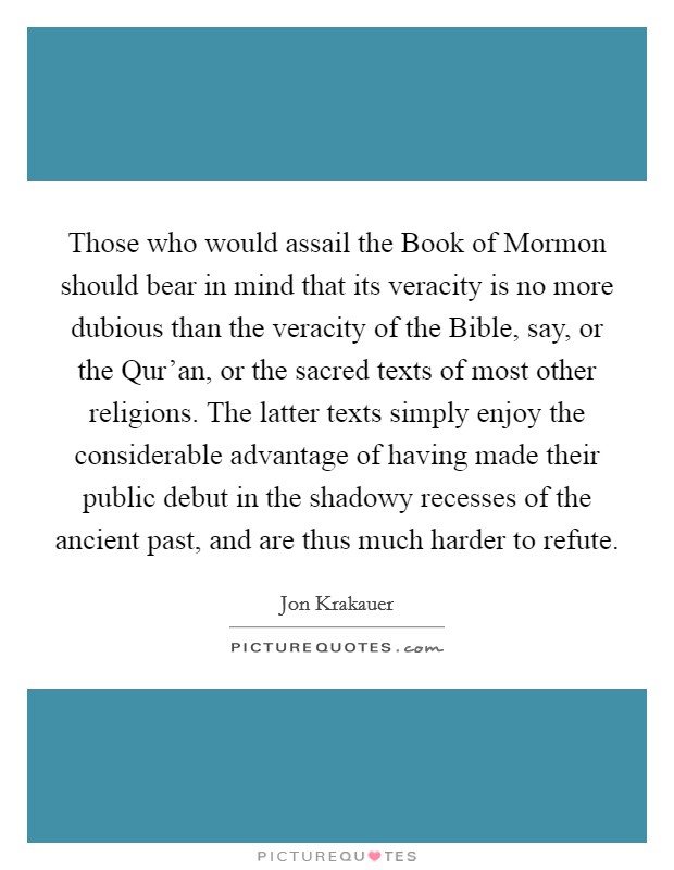 Those who would assail the Book of Mormon should bear in mind that its veracity is no more dubious than the veracity of the Bible, say, or the Qur'an, or the sacred texts of most other religions. The latter texts simply enjoy the considerable advantage of having made their public debut in the shadowy recesses of the ancient past, and are thus much harder to refute Picture Quote #1