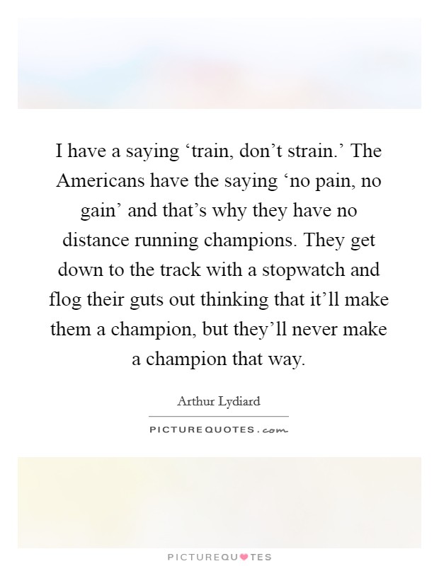 I have a saying ‘train, don’t strain.’ The Americans have the saying ‘no pain, no gain’ and that’s why they have no distance running champions. They get down to the track with a stopwatch and flog their guts out thinking that it’ll make them a champion, but they’ll never make a champion that way Picture Quote #1