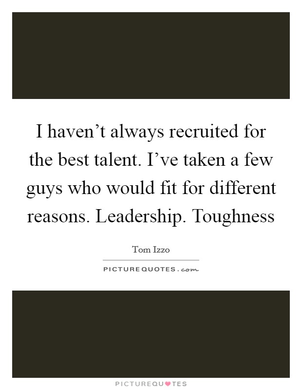 I haven’t always recruited for the best talent. I’ve taken a few guys who would fit for different reasons. Leadership. Toughness Picture Quote #1